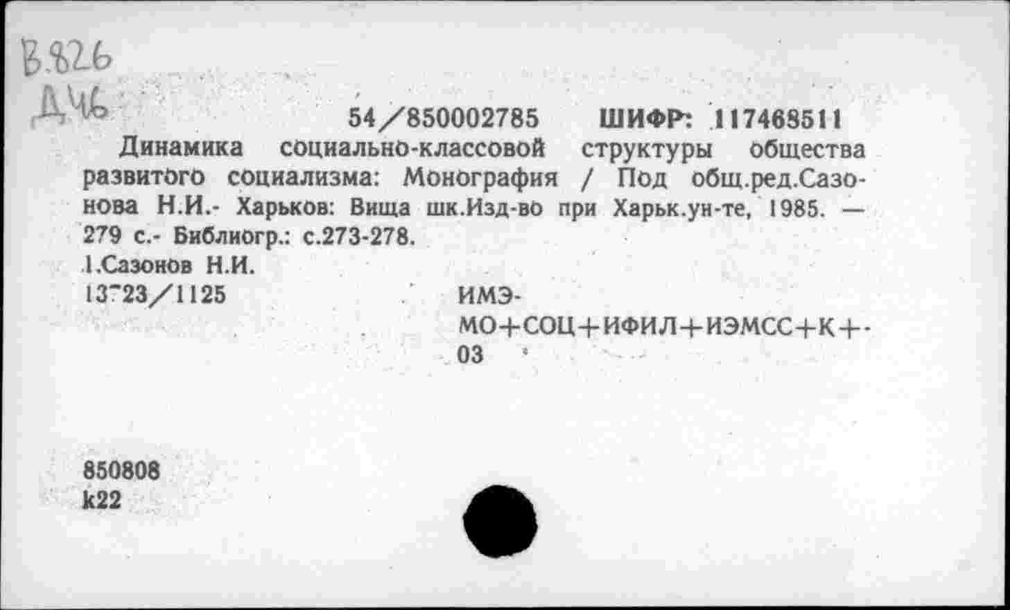 ﻿ж	54/850002785 ШИФР: 117468511
Динамика социально-классовой структуры общества развитого социализма: Монография / Под общ.ред.Сазо-нова Н.И.- Харьков: Вища шк.Изд-во при Харьк.ун-те, 1985. — 279 с.- Библиогр.: с.273-278.
1.Сазонов Н.И.
13"23/1125
ИМЭ-
МО+СОЩ-ИФИЛ+ИЭМСС+К+-
03	•
850808 к22